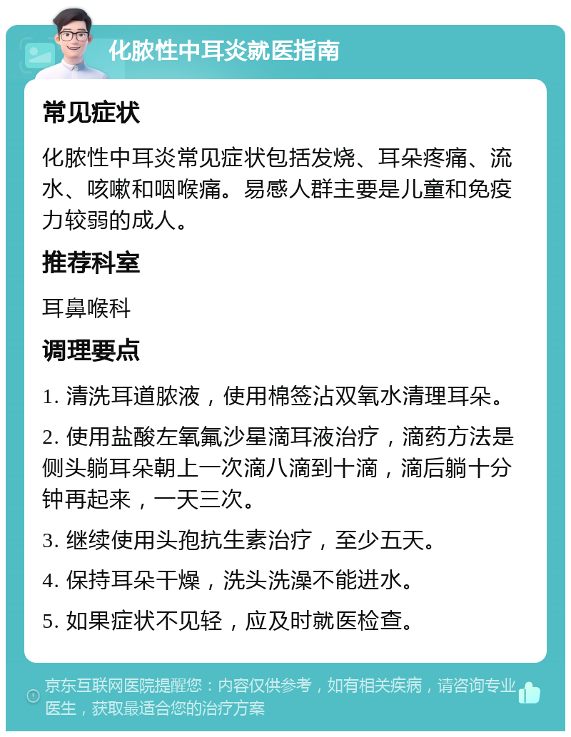 化脓性中耳炎就医指南 常见症状 化脓性中耳炎常见症状包括发烧、耳朵疼痛、流水、咳嗽和咽喉痛。易感人群主要是儿童和免疫力较弱的成人。 推荐科室 耳鼻喉科 调理要点 1. 清洗耳道脓液，使用棉签沾双氧水清理耳朵。 2. 使用盐酸左氧氟沙星滴耳液治疗，滴药方法是侧头躺耳朵朝上一次滴八滴到十滴，滴后躺十分钟再起来，一天三次。 3. 继续使用头孢抗生素治疗，至少五天。 4. 保持耳朵干燥，洗头洗澡不能进水。 5. 如果症状不见轻，应及时就医检查。