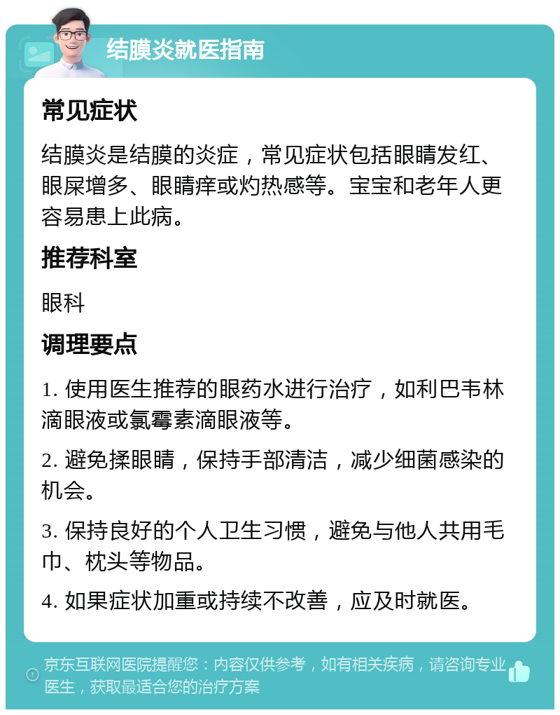 结膜炎就医指南 常见症状 结膜炎是结膜的炎症，常见症状包括眼睛发红、眼屎增多、眼睛痒或灼热感等。宝宝和老年人更容易患上此病。 推荐科室 眼科 调理要点 1. 使用医生推荐的眼药水进行治疗，如利巴韦林滴眼液或氯霉素滴眼液等。 2. 避免揉眼睛，保持手部清洁，减少细菌感染的机会。 3. 保持良好的个人卫生习惯，避免与他人共用毛巾、枕头等物品。 4. 如果症状加重或持续不改善，应及时就医。