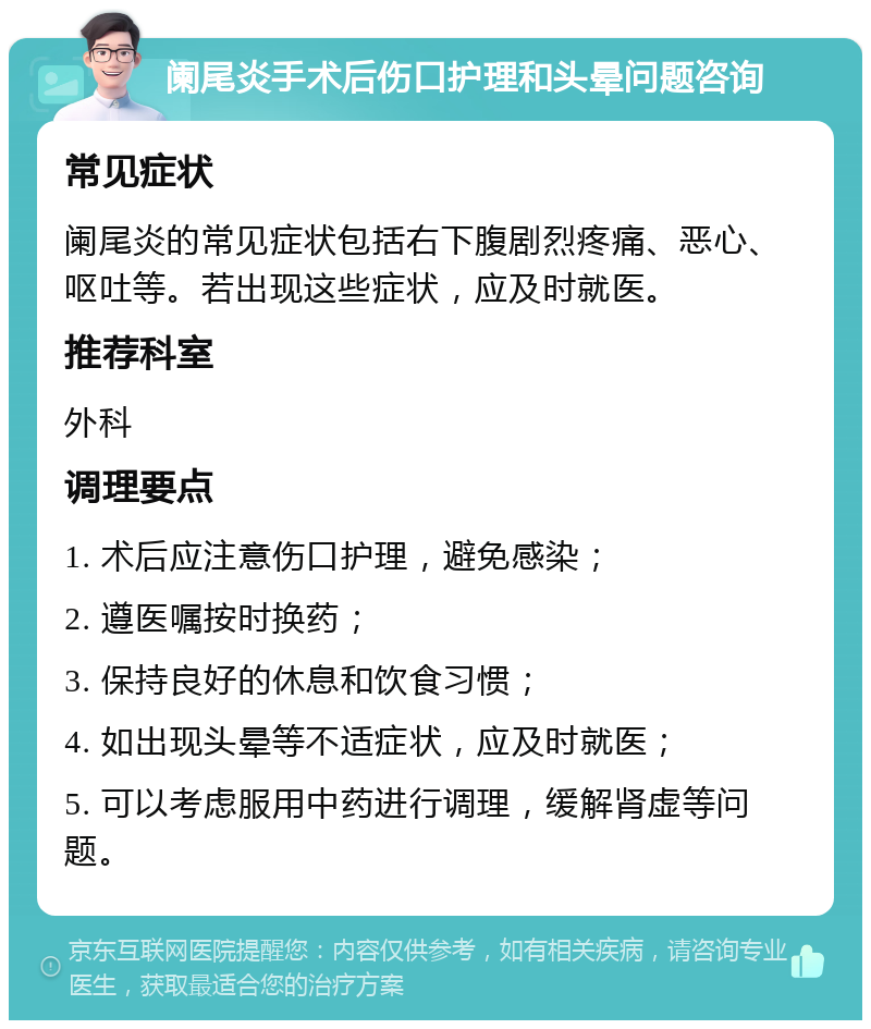 阑尾炎手术后伤口护理和头晕问题咨询 常见症状 阑尾炎的常见症状包括右下腹剧烈疼痛、恶心、呕吐等。若出现这些症状，应及时就医。 推荐科室 外科 调理要点 1. 术后应注意伤口护理，避免感染； 2. 遵医嘱按时换药； 3. 保持良好的休息和饮食习惯； 4. 如出现头晕等不适症状，应及时就医； 5. 可以考虑服用中药进行调理，缓解肾虚等问题。