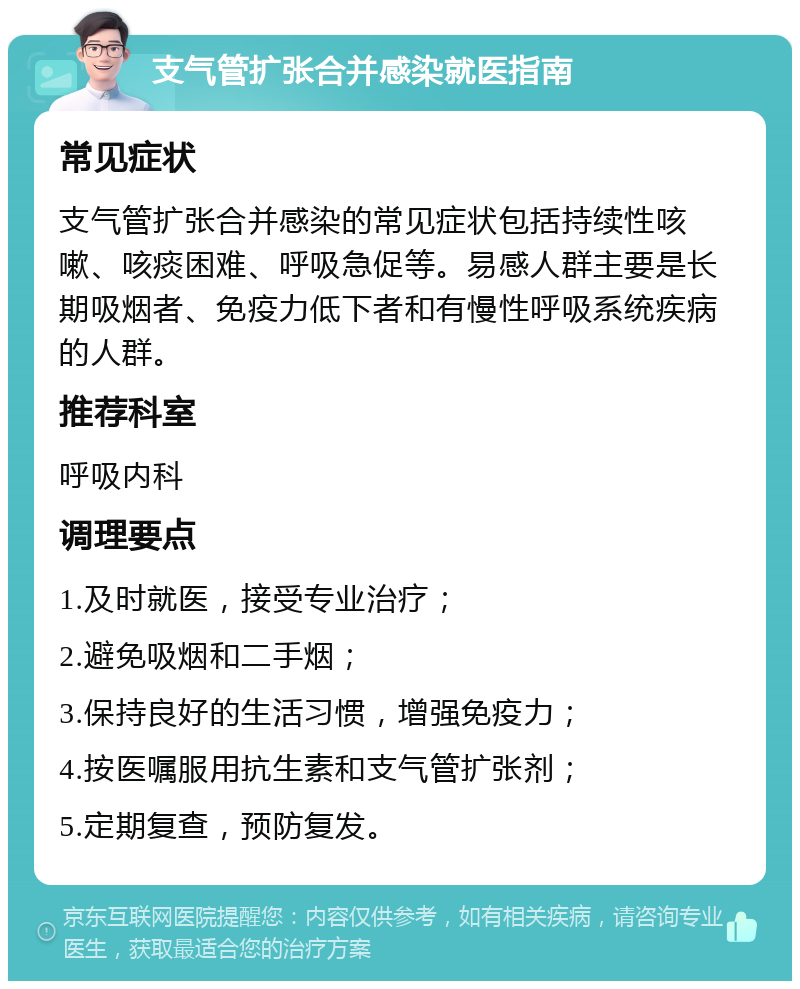 支气管扩张合并感染就医指南 常见症状 支气管扩张合并感染的常见症状包括持续性咳嗽、咳痰困难、呼吸急促等。易感人群主要是长期吸烟者、免疫力低下者和有慢性呼吸系统疾病的人群。 推荐科室 呼吸内科 调理要点 1.及时就医，接受专业治疗； 2.避免吸烟和二手烟； 3.保持良好的生活习惯，增强免疫力； 4.按医嘱服用抗生素和支气管扩张剂； 5.定期复查，预防复发。