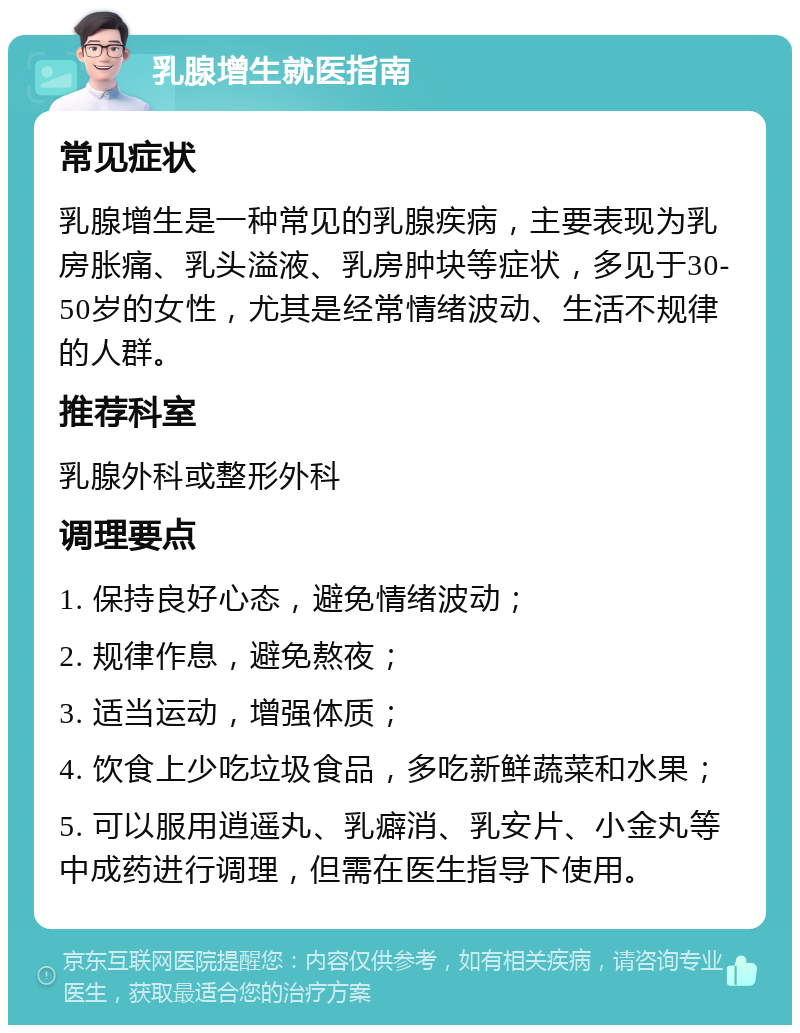 乳腺增生就医指南 常见症状 乳腺增生是一种常见的乳腺疾病，主要表现为乳房胀痛、乳头溢液、乳房肿块等症状，多见于30-50岁的女性，尤其是经常情绪波动、生活不规律的人群。 推荐科室 乳腺外科或整形外科 调理要点 1. 保持良好心态，避免情绪波动； 2. 规律作息，避免熬夜； 3. 适当运动，增强体质； 4. 饮食上少吃垃圾食品，多吃新鲜蔬菜和水果； 5. 可以服用逍遥丸、乳癖消、乳安片、小金丸等中成药进行调理，但需在医生指导下使用。