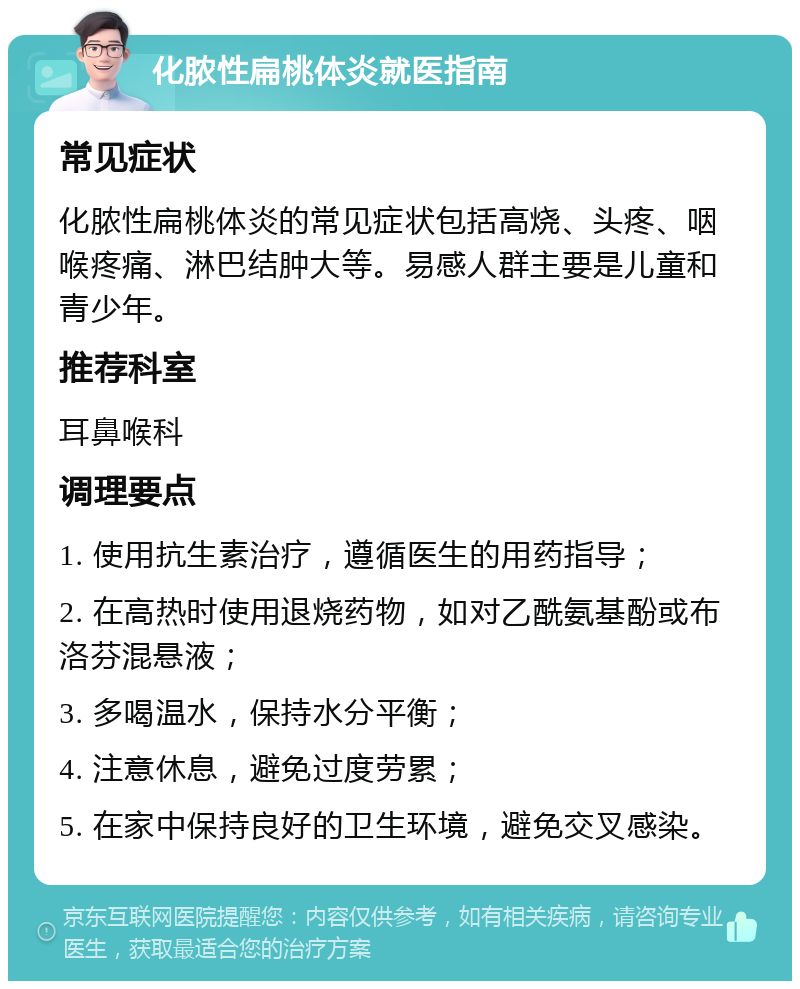 化脓性扁桃体炎就医指南 常见症状 化脓性扁桃体炎的常见症状包括高烧、头疼、咽喉疼痛、淋巴结肿大等。易感人群主要是儿童和青少年。 推荐科室 耳鼻喉科 调理要点 1. 使用抗生素治疗，遵循医生的用药指导； 2. 在高热时使用退烧药物，如对乙酰氨基酚或布洛芬混悬液； 3. 多喝温水，保持水分平衡； 4. 注意休息，避免过度劳累； 5. 在家中保持良好的卫生环境，避免交叉感染。