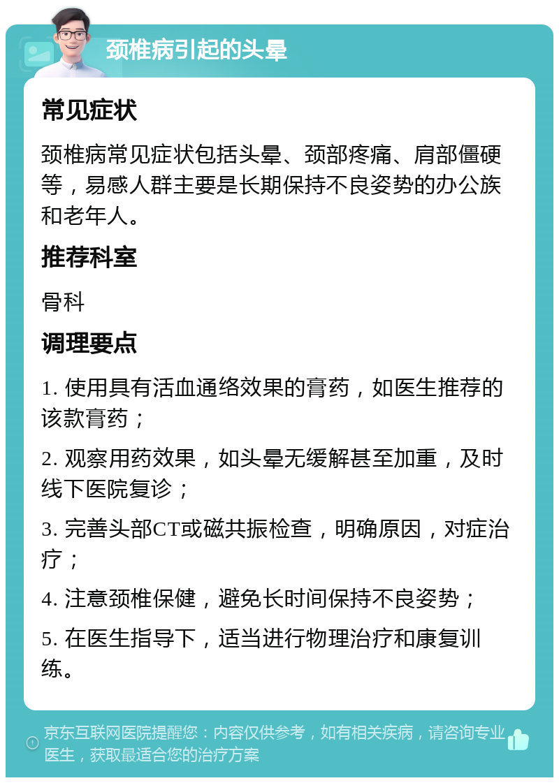 颈椎病引起的头晕 常见症状 颈椎病常见症状包括头晕、颈部疼痛、肩部僵硬等，易感人群主要是长期保持不良姿势的办公族和老年人。 推荐科室 骨科 调理要点 1. 使用具有活血通络效果的膏药，如医生推荐的该款膏药； 2. 观察用药效果，如头晕无缓解甚至加重，及时线下医院复诊； 3. 完善头部CT或磁共振检查，明确原因，对症治疗； 4. 注意颈椎保健，避免长时间保持不良姿势； 5. 在医生指导下，适当进行物理治疗和康复训练。