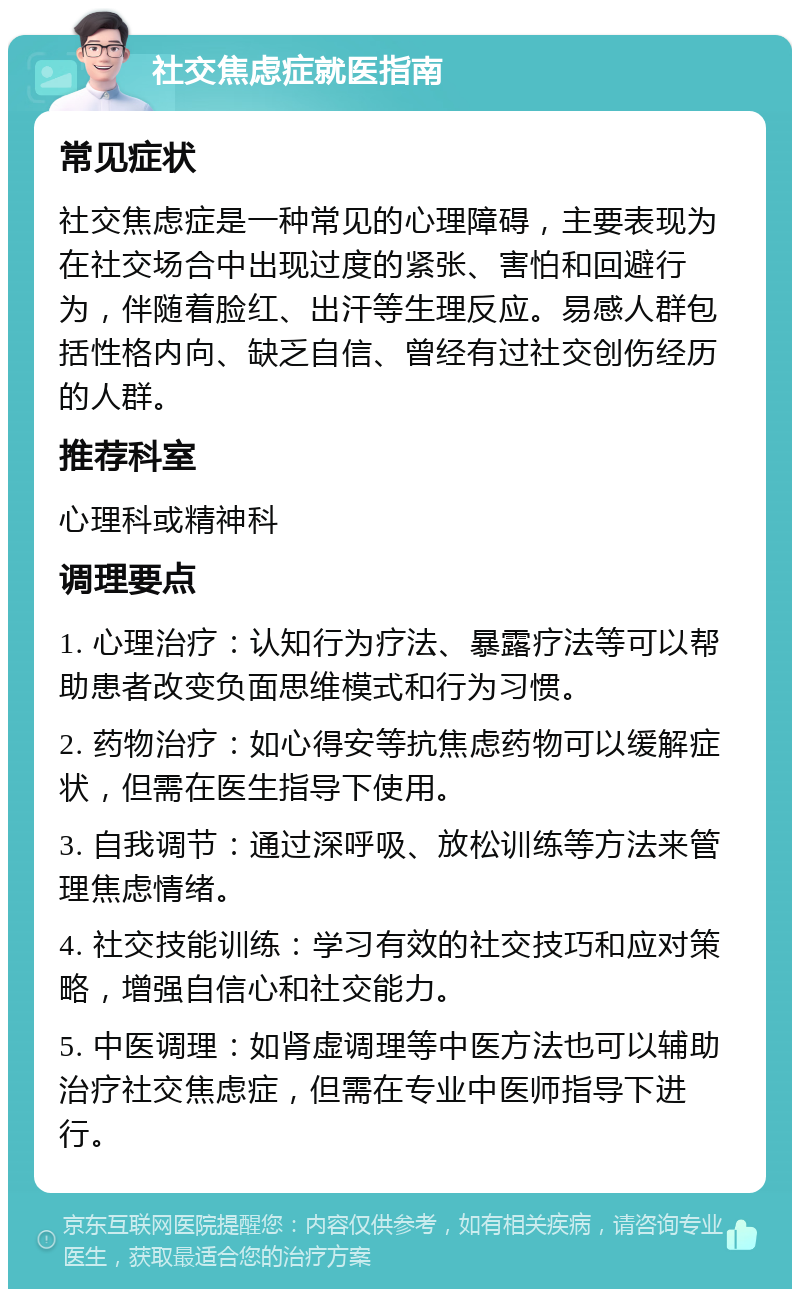 社交焦虑症就医指南 常见症状 社交焦虑症是一种常见的心理障碍，主要表现为在社交场合中出现过度的紧张、害怕和回避行为，伴随着脸红、出汗等生理反应。易感人群包括性格内向、缺乏自信、曾经有过社交创伤经历的人群。 推荐科室 心理科或精神科 调理要点 1. 心理治疗：认知行为疗法、暴露疗法等可以帮助患者改变负面思维模式和行为习惯。 2. 药物治疗：如心得安等抗焦虑药物可以缓解症状，但需在医生指导下使用。 3. 自我调节：通过深呼吸、放松训练等方法来管理焦虑情绪。 4. 社交技能训练：学习有效的社交技巧和应对策略，增强自信心和社交能力。 5. 中医调理：如肾虚调理等中医方法也可以辅助治疗社交焦虑症，但需在专业中医师指导下进行。