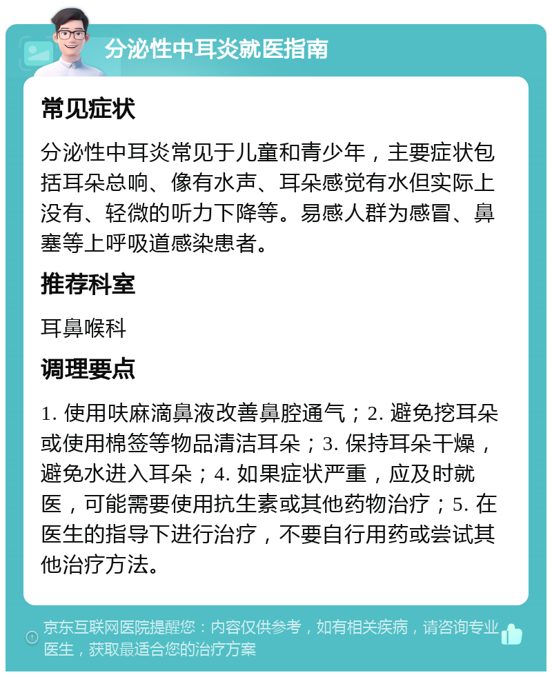 分泌性中耳炎就医指南 常见症状 分泌性中耳炎常见于儿童和青少年，主要症状包括耳朵总响、像有水声、耳朵感觉有水但实际上没有、轻微的听力下降等。易感人群为感冒、鼻塞等上呼吸道感染患者。 推荐科室 耳鼻喉科 调理要点 1. 使用呋麻滴鼻液改善鼻腔通气；2. 避免挖耳朵或使用棉签等物品清洁耳朵；3. 保持耳朵干燥，避免水进入耳朵；4. 如果症状严重，应及时就医，可能需要使用抗生素或其他药物治疗；5. 在医生的指导下进行治疗，不要自行用药或尝试其他治疗方法。