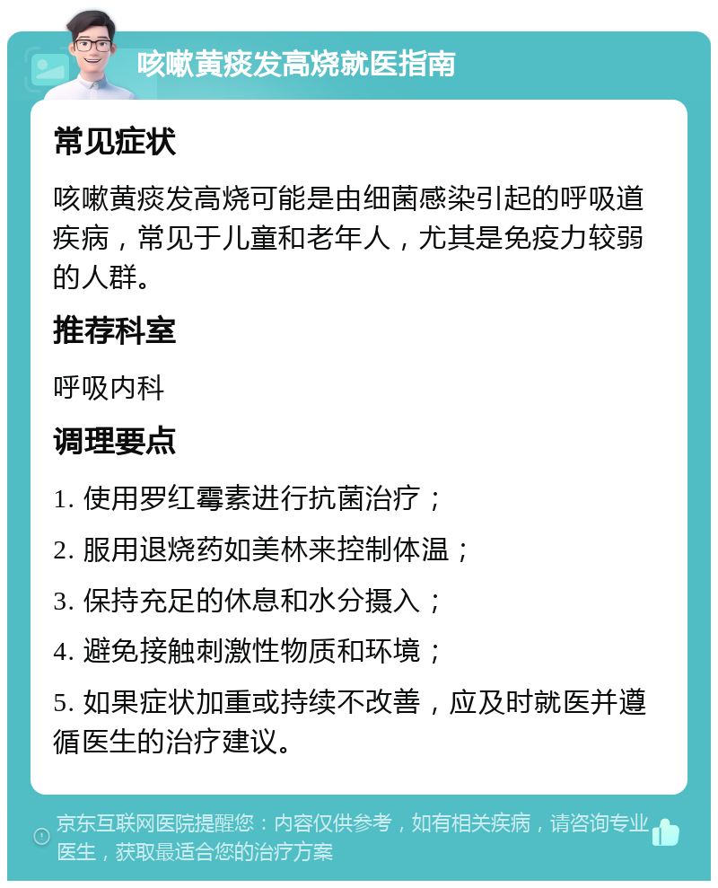 咳嗽黄痰发高烧就医指南 常见症状 咳嗽黄痰发高烧可能是由细菌感染引起的呼吸道疾病，常见于儿童和老年人，尤其是免疫力较弱的人群。 推荐科室 呼吸内科 调理要点 1. 使用罗红霉素进行抗菌治疗； 2. 服用退烧药如美林来控制体温； 3. 保持充足的休息和水分摄入； 4. 避免接触刺激性物质和环境； 5. 如果症状加重或持续不改善，应及时就医并遵循医生的治疗建议。