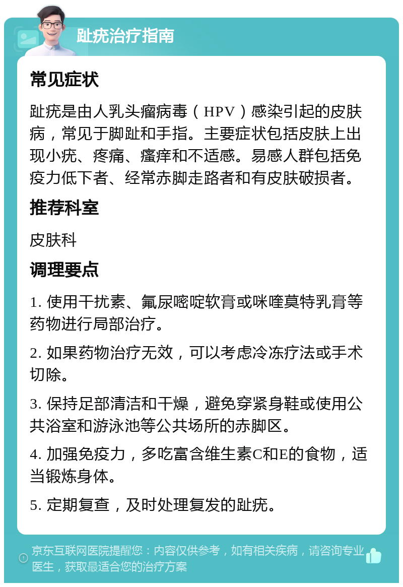 趾疣治疗指南 常见症状 趾疣是由人乳头瘤病毒（HPV）感染引起的皮肤病，常见于脚趾和手指。主要症状包括皮肤上出现小疣、疼痛、瘙痒和不适感。易感人群包括免疫力低下者、经常赤脚走路者和有皮肤破损者。 推荐科室 皮肤科 调理要点 1. 使用干扰素、氟尿嘧啶软膏或咪喹莫特乳膏等药物进行局部治疗。 2. 如果药物治疗无效，可以考虑冷冻疗法或手术切除。 3. 保持足部清洁和干燥，避免穿紧身鞋或使用公共浴室和游泳池等公共场所的赤脚区。 4. 加强免疫力，多吃富含维生素C和E的食物，适当锻炼身体。 5. 定期复查，及时处理复发的趾疣。