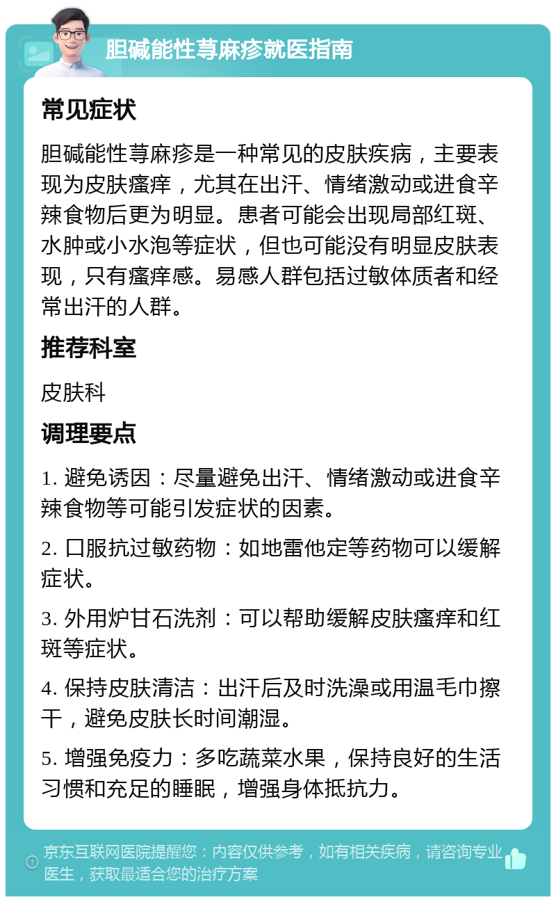 胆碱能性荨麻疹就医指南 常见症状 胆碱能性荨麻疹是一种常见的皮肤疾病，主要表现为皮肤瘙痒，尤其在出汗、情绪激动或进食辛辣食物后更为明显。患者可能会出现局部红斑、水肿或小水泡等症状，但也可能没有明显皮肤表现，只有瘙痒感。易感人群包括过敏体质者和经常出汗的人群。 推荐科室 皮肤科 调理要点 1. 避免诱因：尽量避免出汗、情绪激动或进食辛辣食物等可能引发症状的因素。 2. 口服抗过敏药物：如地雷他定等药物可以缓解症状。 3. 外用炉甘石洗剂：可以帮助缓解皮肤瘙痒和红斑等症状。 4. 保持皮肤清洁：出汗后及时洗澡或用温毛巾擦干，避免皮肤长时间潮湿。 5. 增强免疫力：多吃蔬菜水果，保持良好的生活习惯和充足的睡眠，增强身体抵抗力。