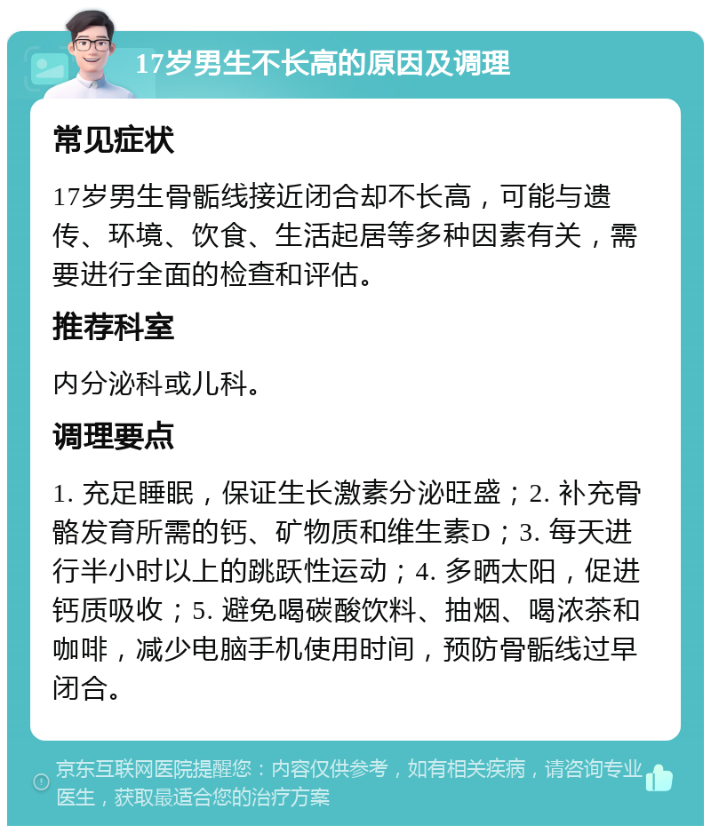 17岁男生不长高的原因及调理 常见症状 17岁男生骨骺线接近闭合却不长高，可能与遗传、环境、饮食、生活起居等多种因素有关，需要进行全面的检查和评估。 推荐科室 内分泌科或儿科。 调理要点 1. 充足睡眠，保证生长激素分泌旺盛；2. 补充骨骼发育所需的钙、矿物质和维生素D；3. 每天进行半小时以上的跳跃性运动；4. 多晒太阳，促进钙质吸收；5. 避免喝碳酸饮料、抽烟、喝浓茶和咖啡，减少电脑手机使用时间，预防骨骺线过早闭合。