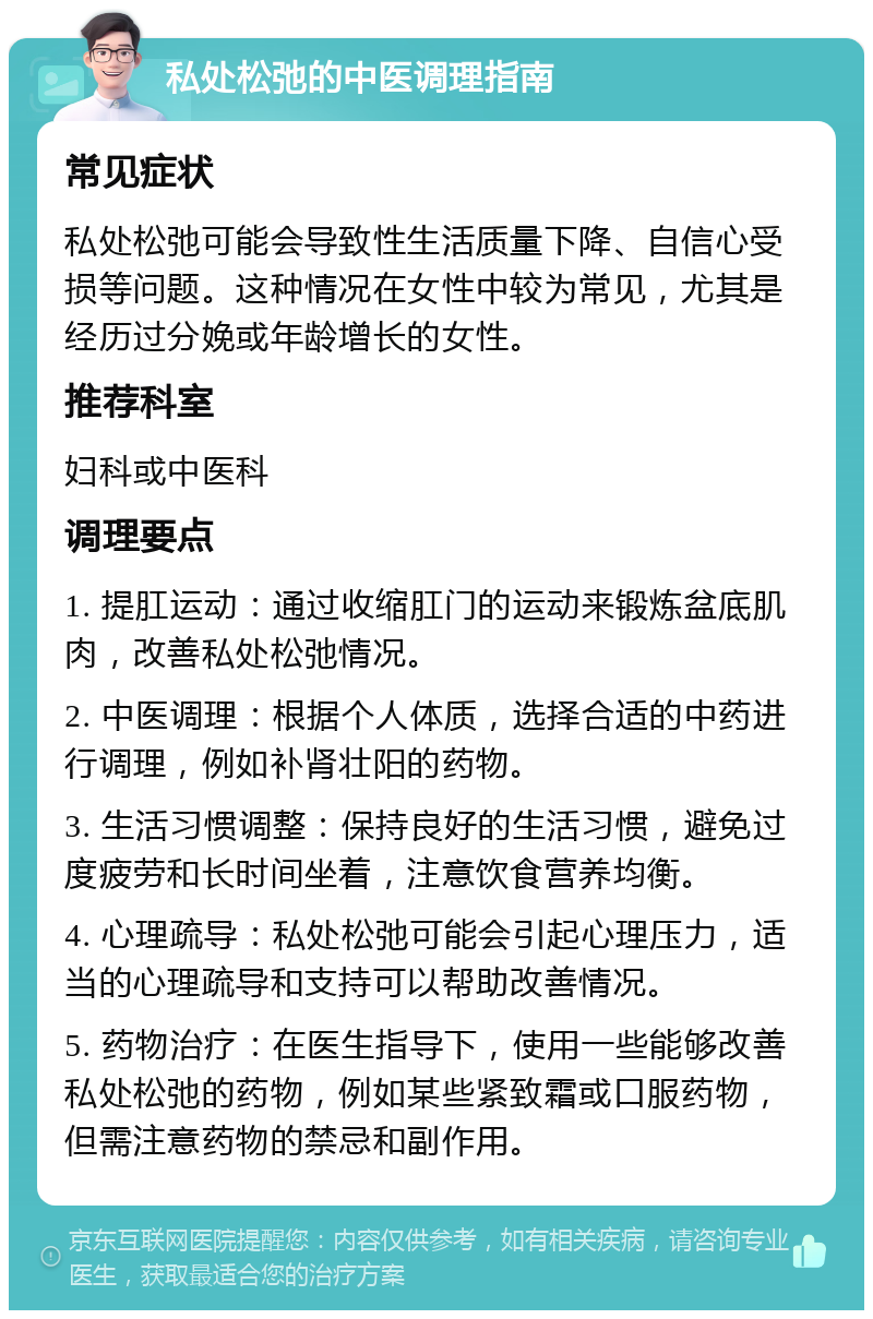 私处松弛的中医调理指南 常见症状 私处松弛可能会导致性生活质量下降、自信心受损等问题。这种情况在女性中较为常见，尤其是经历过分娩或年龄增长的女性。 推荐科室 妇科或中医科 调理要点 1. 提肛运动：通过收缩肛门的运动来锻炼盆底肌肉，改善私处松弛情况。 2. 中医调理：根据个人体质，选择合适的中药进行调理，例如补肾壮阳的药物。 3. 生活习惯调整：保持良好的生活习惯，避免过度疲劳和长时间坐着，注意饮食营养均衡。 4. 心理疏导：私处松弛可能会引起心理压力，适当的心理疏导和支持可以帮助改善情况。 5. 药物治疗：在医生指导下，使用一些能够改善私处松弛的药物，例如某些紧致霜或口服药物，但需注意药物的禁忌和副作用。