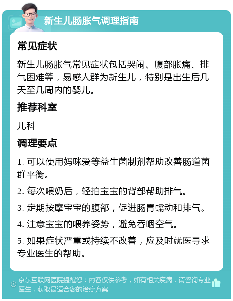 新生儿肠胀气调理指南 常见症状 新生儿肠胀气常见症状包括哭闹、腹部胀痛、排气困难等，易感人群为新生儿，特别是出生后几天至几周内的婴儿。 推荐科室 儿科 调理要点 1. 可以使用妈咪爱等益生菌制剂帮助改善肠道菌群平衡。 2. 每次喂奶后，轻拍宝宝的背部帮助排气。 3. 定期按摩宝宝的腹部，促进肠胃蠕动和排气。 4. 注意宝宝的喂养姿势，避免吞咽空气。 5. 如果症状严重或持续不改善，应及时就医寻求专业医生的帮助。