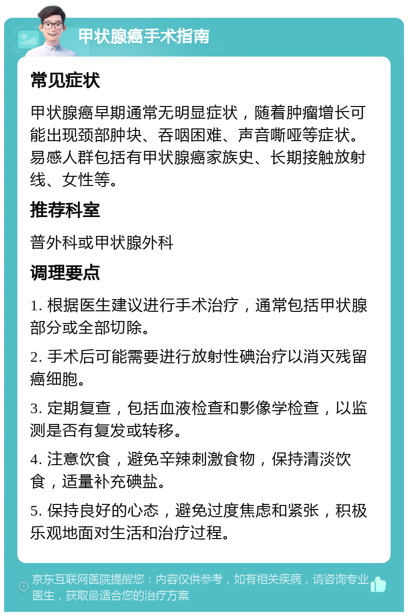 甲状腺癌手术指南 常见症状 甲状腺癌早期通常无明显症状，随着肿瘤增长可能出现颈部肿块、吞咽困难、声音嘶哑等症状。易感人群包括有甲状腺癌家族史、长期接触放射线、女性等。 推荐科室 普外科或甲状腺外科 调理要点 1. 根据医生建议进行手术治疗，通常包括甲状腺部分或全部切除。 2. 手术后可能需要进行放射性碘治疗以消灭残留癌细胞。 3. 定期复查，包括血液检查和影像学检查，以监测是否有复发或转移。 4. 注意饮食，避免辛辣刺激食物，保持清淡饮食，适量补充碘盐。 5. 保持良好的心态，避免过度焦虑和紧张，积极乐观地面对生活和治疗过程。