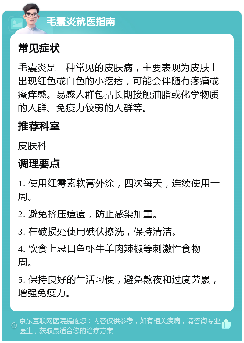 毛囊炎就医指南 常见症状 毛囊炎是一种常见的皮肤病，主要表现为皮肤上出现红色或白色的小疙瘩，可能会伴随有疼痛或瘙痒感。易感人群包括长期接触油脂或化学物质的人群、免疫力较弱的人群等。 推荐科室 皮肤科 调理要点 1. 使用红霉素软膏外涂，四次每天，连续使用一周。 2. 避免挤压痘痘，防止感染加重。 3. 在破损处使用碘伏擦洗，保持清洁。 4. 饮食上忌口鱼虾牛羊肉辣椒等刺激性食物一周。 5. 保持良好的生活习惯，避免熬夜和过度劳累，增强免疫力。