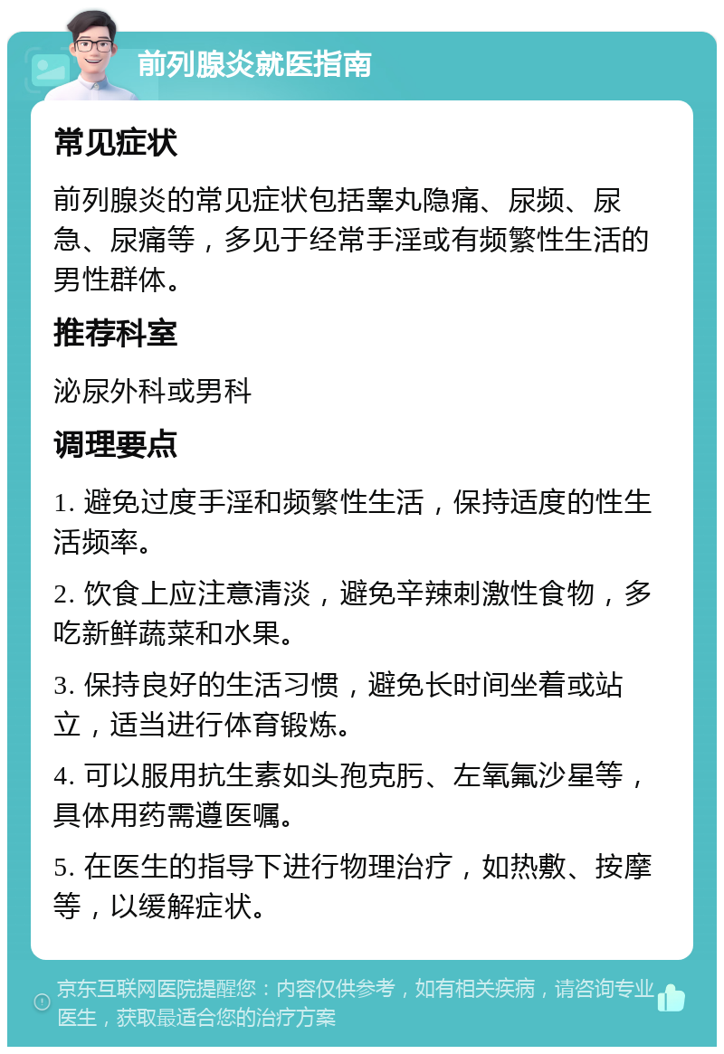 前列腺炎就医指南 常见症状 前列腺炎的常见症状包括睾丸隐痛、尿频、尿急、尿痛等，多见于经常手淫或有频繁性生活的男性群体。 推荐科室 泌尿外科或男科 调理要点 1. 避免过度手淫和频繁性生活，保持适度的性生活频率。 2. 饮食上应注意清淡，避免辛辣刺激性食物，多吃新鲜蔬菜和水果。 3. 保持良好的生活习惯，避免长时间坐着或站立，适当进行体育锻炼。 4. 可以服用抗生素如头孢克肟、左氧氟沙星等，具体用药需遵医嘱。 5. 在医生的指导下进行物理治疗，如热敷、按摩等，以缓解症状。