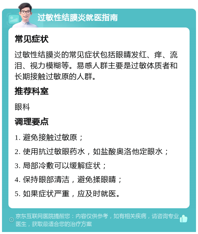 过敏性结膜炎就医指南 常见症状 过敏性结膜炎的常见症状包括眼睛发红、痒、流泪、视力模糊等。易感人群主要是过敏体质者和长期接触过敏原的人群。 推荐科室 眼科 调理要点 1. 避免接触过敏原； 2. 使用抗过敏眼药水，如盐酸奥洛他定眼水； 3. 局部冷敷可以缓解症状； 4. 保持眼部清洁，避免揉眼睛； 5. 如果症状严重，应及时就医。