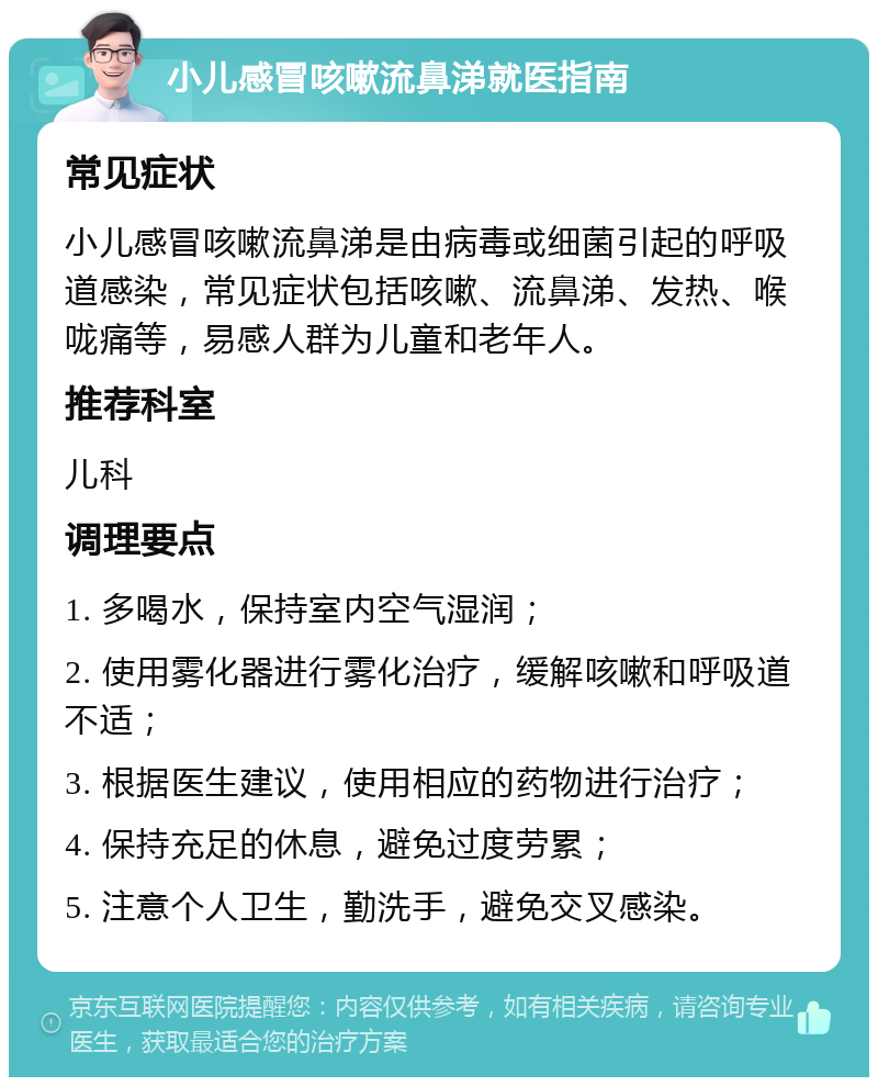 小儿感冒咳嗽流鼻涕就医指南 常见症状 小儿感冒咳嗽流鼻涕是由病毒或细菌引起的呼吸道感染，常见症状包括咳嗽、流鼻涕、发热、喉咙痛等，易感人群为儿童和老年人。 推荐科室 儿科 调理要点 1. 多喝水，保持室内空气湿润； 2. 使用雾化器进行雾化治疗，缓解咳嗽和呼吸道不适； 3. 根据医生建议，使用相应的药物进行治疗； 4. 保持充足的休息，避免过度劳累； 5. 注意个人卫生，勤洗手，避免交叉感染。