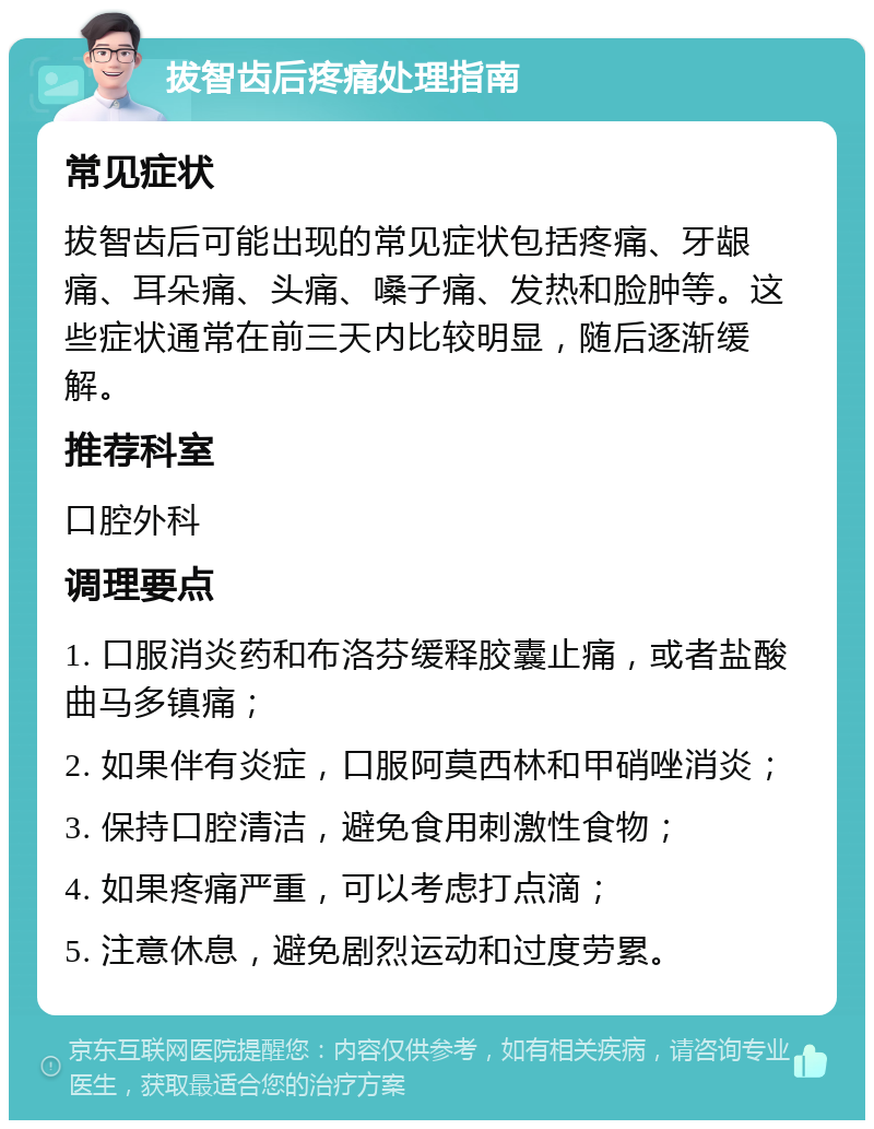 拔智齿后疼痛处理指南 常见症状 拔智齿后可能出现的常见症状包括疼痛、牙龈痛、耳朵痛、头痛、嗓子痛、发热和脸肿等。这些症状通常在前三天内比较明显，随后逐渐缓解。 推荐科室 口腔外科 调理要点 1. 口服消炎药和布洛芬缓释胶囊止痛，或者盐酸曲马多镇痛； 2. 如果伴有炎症，口服阿莫西林和甲硝唑消炎； 3. 保持口腔清洁，避免食用刺激性食物； 4. 如果疼痛严重，可以考虑打点滴； 5. 注意休息，避免剧烈运动和过度劳累。