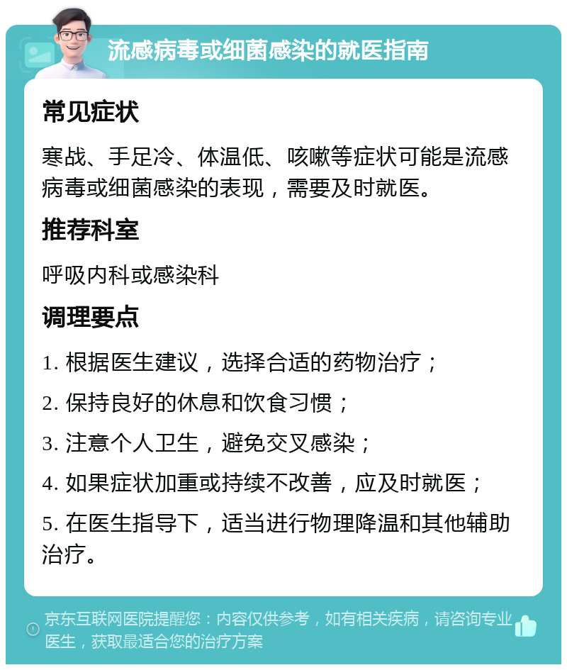 流感病毒或细菌感染的就医指南 常见症状 寒战、手足冷、体温低、咳嗽等症状可能是流感病毒或细菌感染的表现，需要及时就医。 推荐科室 呼吸内科或感染科 调理要点 1. 根据医生建议，选择合适的药物治疗； 2. 保持良好的休息和饮食习惯； 3. 注意个人卫生，避免交叉感染； 4. 如果症状加重或持续不改善，应及时就医； 5. 在医生指导下，适当进行物理降温和其他辅助治疗。