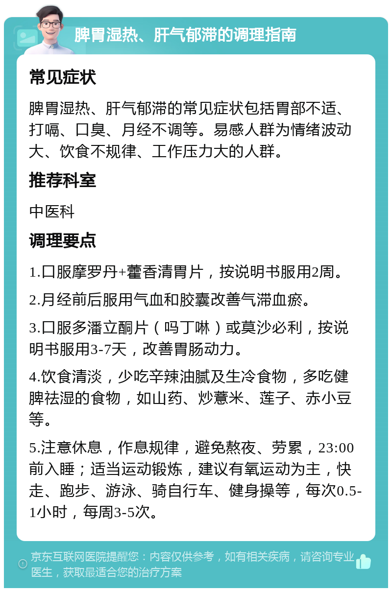 脾胃湿热、肝气郁滞的调理指南 常见症状 脾胃湿热、肝气郁滞的常见症状包括胃部不适、打嗝、口臭、月经不调等。易感人群为情绪波动大、饮食不规律、工作压力大的人群。 推荐科室 中医科 调理要点 1.口服摩罗丹+藿香清胃片，按说明书服用2周。 2.月经前后服用气血和胶囊改善气滞血瘀。 3.口服多潘立酮片（吗丁啉）或莫沙必利，按说明书服用3-7天，改善胃肠动力。 4.饮食清淡，少吃辛辣油腻及生冷食物，多吃健脾祛湿的食物，如山药、炒薏米、莲子、赤小豆等。 5.注意休息，作息规律，避免熬夜、劳累，23:00前入睡；适当运动锻炼，建议有氧运动为主，快走、跑步、游泳、骑自行车、健身操等，每次0.5-1小时，每周3-5次。