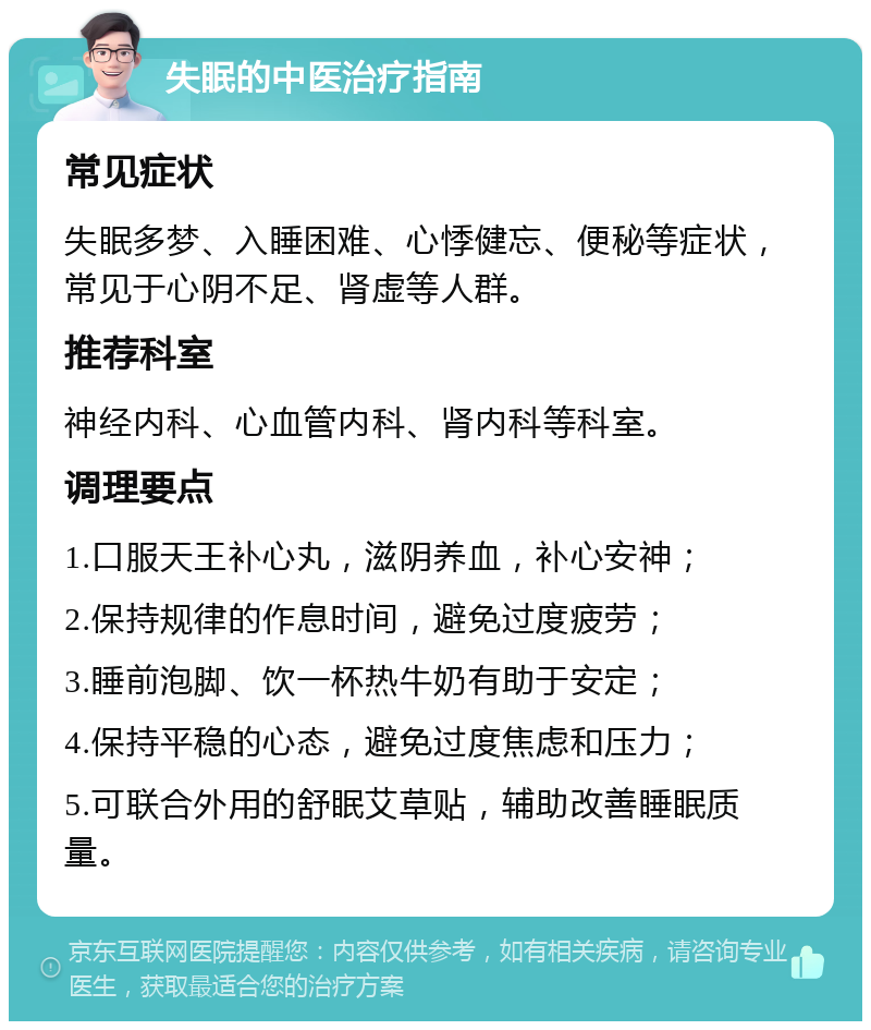 失眠的中医治疗指南 常见症状 失眠多梦、入睡困难、心悸健忘、便秘等症状，常见于心阴不足、肾虚等人群。 推荐科室 神经内科、心血管内科、肾内科等科室。 调理要点 1.口服天王补心丸，滋阴养血，补心安神； 2.保持规律的作息时间，避免过度疲劳； 3.睡前泡脚、饮一杯热牛奶有助于安定； 4.保持平稳的心态，避免过度焦虑和压力； 5.可联合外用的舒眠艾草贴，辅助改善睡眠质量。