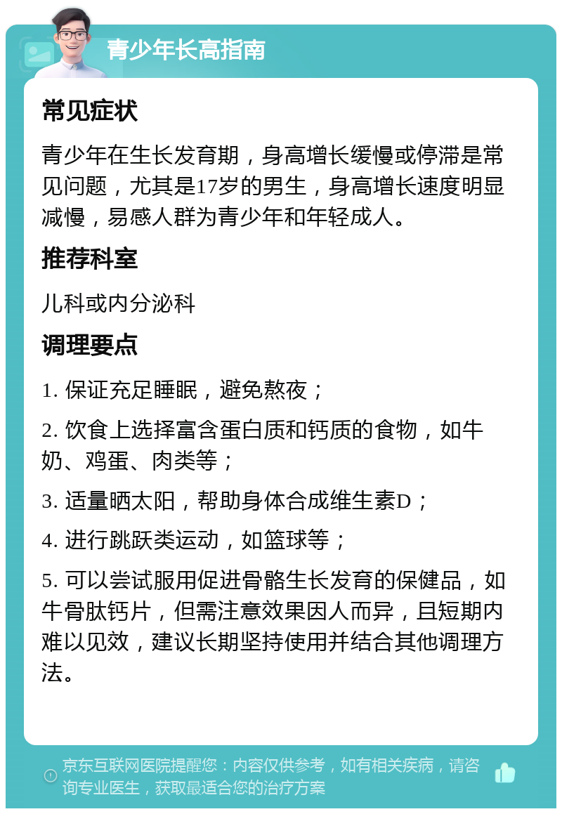 青少年长高指南 常见症状 青少年在生长发育期，身高增长缓慢或停滞是常见问题，尤其是17岁的男生，身高增长速度明显减慢，易感人群为青少年和年轻成人。 推荐科室 儿科或内分泌科 调理要点 1. 保证充足睡眠，避免熬夜； 2. 饮食上选择富含蛋白质和钙质的食物，如牛奶、鸡蛋、肉类等； 3. 适量晒太阳，帮助身体合成维生素D； 4. 进行跳跃类运动，如篮球等； 5. 可以尝试服用促进骨骼生长发育的保健品，如牛骨肽钙片，但需注意效果因人而异，且短期内难以见效，建议长期坚持使用并结合其他调理方法。