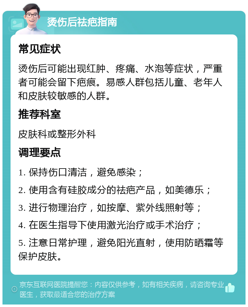 烫伤后祛疤指南 常见症状 烫伤后可能出现红肿、疼痛、水泡等症状，严重者可能会留下疤痕。易感人群包括儿童、老年人和皮肤较敏感的人群。 推荐科室 皮肤科或整形外科 调理要点 1. 保持伤口清洁，避免感染； 2. 使用含有硅胶成分的祛疤产品，如美德乐； 3. 进行物理治疗，如按摩、紫外线照射等； 4. 在医生指导下使用激光治疗或手术治疗； 5. 注意日常护理，避免阳光直射，使用防晒霜等保护皮肤。