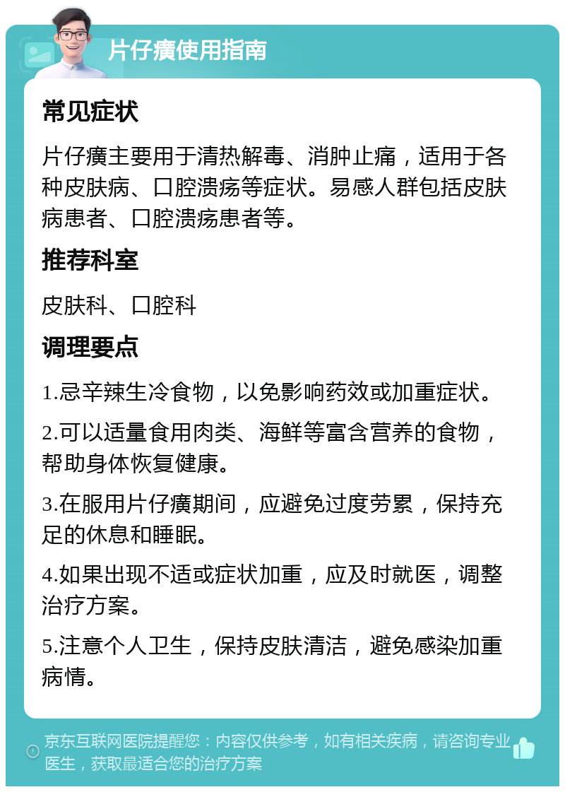 片仔癀使用指南 常见症状 片仔癀主要用于清热解毒、消肿止痛，适用于各种皮肤病、口腔溃疡等症状。易感人群包括皮肤病患者、口腔溃疡患者等。 推荐科室 皮肤科、口腔科 调理要点 1.忌辛辣生冷食物，以免影响药效或加重症状。 2.可以适量食用肉类、海鲜等富含营养的食物，帮助身体恢复健康。 3.在服用片仔癀期间，应避免过度劳累，保持充足的休息和睡眠。 4.如果出现不适或症状加重，应及时就医，调整治疗方案。 5.注意个人卫生，保持皮肤清洁，避免感染加重病情。