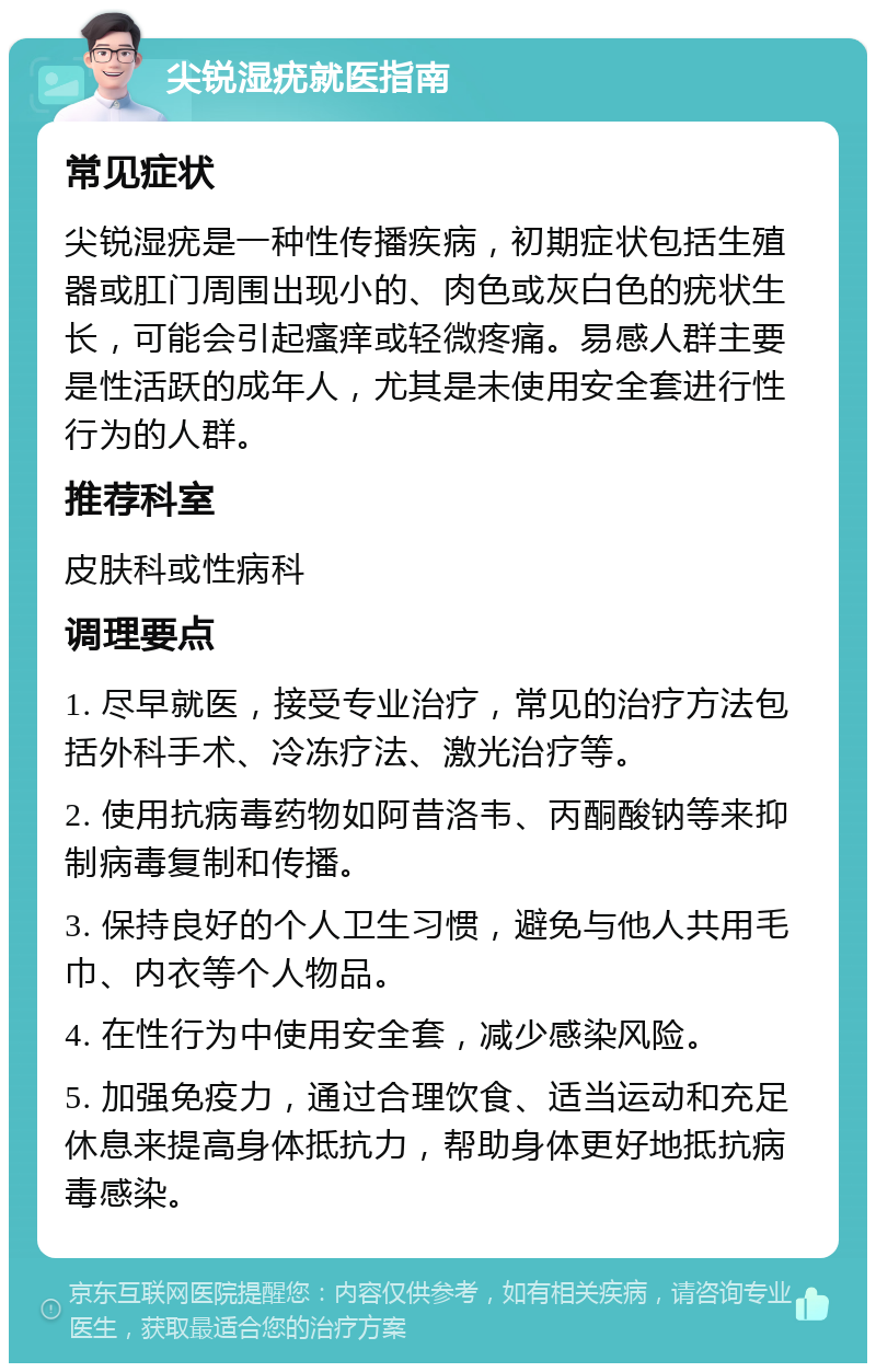 尖锐湿疣就医指南 常见症状 尖锐湿疣是一种性传播疾病，初期症状包括生殖器或肛门周围出现小的、肉色或灰白色的疣状生长，可能会引起瘙痒或轻微疼痛。易感人群主要是性活跃的成年人，尤其是未使用安全套进行性行为的人群。 推荐科室 皮肤科或性病科 调理要点 1. 尽早就医，接受专业治疗，常见的治疗方法包括外科手术、冷冻疗法、激光治疗等。 2. 使用抗病毒药物如阿昔洛韦、丙酮酸钠等来抑制病毒复制和传播。 3. 保持良好的个人卫生习惯，避免与他人共用毛巾、内衣等个人物品。 4. 在性行为中使用安全套，减少感染风险。 5. 加强免疫力，通过合理饮食、适当运动和充足休息来提高身体抵抗力，帮助身体更好地抵抗病毒感染。