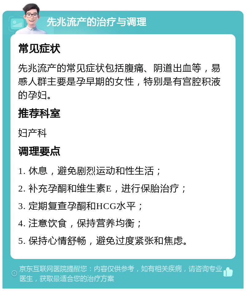 先兆流产的治疗与调理 常见症状 先兆流产的常见症状包括腹痛、阴道出血等，易感人群主要是孕早期的女性，特别是有宫腔积液的孕妇。 推荐科室 妇产科 调理要点 1. 休息，避免剧烈运动和性生活； 2. 补充孕酮和维生素E，进行保胎治疗； 3. 定期复查孕酮和HCG水平； 4. 注意饮食，保持营养均衡； 5. 保持心情舒畅，避免过度紧张和焦虑。