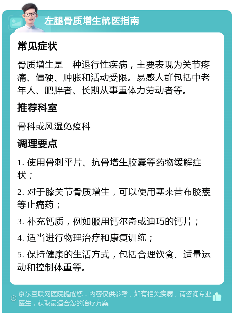 左腿骨质增生就医指南 常见症状 骨质增生是一种退行性疾病，主要表现为关节疼痛、僵硬、肿胀和活动受限。易感人群包括中老年人、肥胖者、长期从事重体力劳动者等。 推荐科室 骨科或风湿免疫科 调理要点 1. 使用骨刺平片、抗骨增生胶囊等药物缓解症状； 2. 对于膝关节骨质增生，可以使用塞来昔布胶囊等止痛药； 3. 补充钙质，例如服用钙尔奇或迪巧的钙片； 4. 适当进行物理治疗和康复训练； 5. 保持健康的生活方式，包括合理饮食、适量运动和控制体重等。