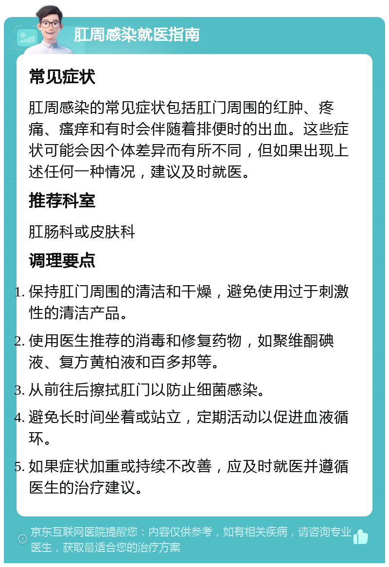 肛周感染就医指南 常见症状 肛周感染的常见症状包括肛门周围的红肿、疼痛、瘙痒和有时会伴随着排便时的出血。这些症状可能会因个体差异而有所不同，但如果出现上述任何一种情况，建议及时就医。 推荐科室 肛肠科或皮肤科 调理要点 保持肛门周围的清洁和干燥，避免使用过于刺激性的清洁产品。 使用医生推荐的消毒和修复药物，如聚维酮碘液、复方黄柏液和百多邦等。 从前往后擦拭肛门以防止细菌感染。 避免长时间坐着或站立，定期活动以促进血液循环。 如果症状加重或持续不改善，应及时就医并遵循医生的治疗建议。