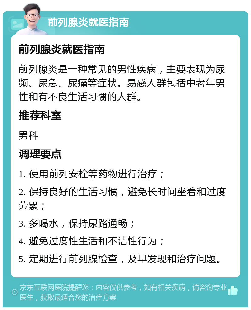 前列腺炎就医指南 前列腺炎就医指南 前列腺炎是一种常见的男性疾病，主要表现为尿频、尿急、尿痛等症状。易感人群包括中老年男性和有不良生活习惯的人群。 推荐科室 男科 调理要点 1. 使用前列安栓等药物进行治疗； 2. 保持良好的生活习惯，避免长时间坐着和过度劳累； 3. 多喝水，保持尿路通畅； 4. 避免过度性生活和不洁性行为； 5. 定期进行前列腺检查，及早发现和治疗问题。