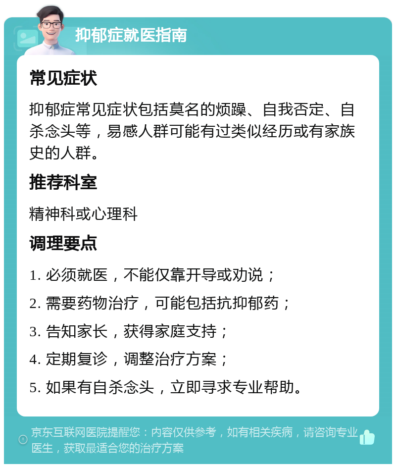 抑郁症就医指南 常见症状 抑郁症常见症状包括莫名的烦躁、自我否定、自杀念头等，易感人群可能有过类似经历或有家族史的人群。 推荐科室 精神科或心理科 调理要点 1. 必须就医，不能仅靠开导或劝说； 2. 需要药物治疗，可能包括抗抑郁药； 3. 告知家长，获得家庭支持； 4. 定期复诊，调整治疗方案； 5. 如果有自杀念头，立即寻求专业帮助。