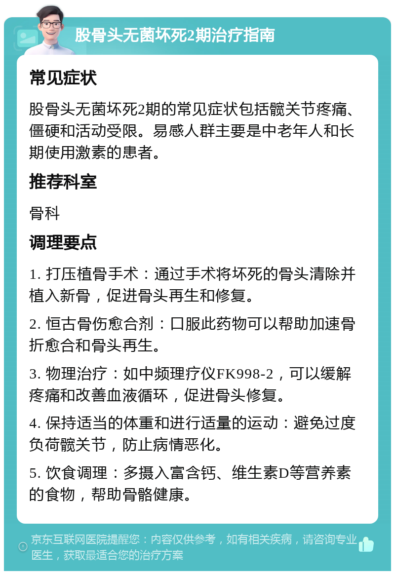 股骨头无菌坏死2期治疗指南 常见症状 股骨头无菌坏死2期的常见症状包括髋关节疼痛、僵硬和活动受限。易感人群主要是中老年人和长期使用激素的患者。 推荐科室 骨科 调理要点 1. 打压植骨手术：通过手术将坏死的骨头清除并植入新骨，促进骨头再生和修复。 2. 恒古骨伤愈合剂：口服此药物可以帮助加速骨折愈合和骨头再生。 3. 物理治疗：如中频理疗仪FK998-2，可以缓解疼痛和改善血液循环，促进骨头修复。 4. 保持适当的体重和进行适量的运动：避免过度负荷髋关节，防止病情恶化。 5. 饮食调理：多摄入富含钙、维生素D等营养素的食物，帮助骨骼健康。