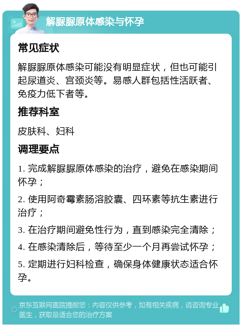 解脲脲原体感染与怀孕 常见症状 解脲脲原体感染可能没有明显症状，但也可能引起尿道炎、宫颈炎等。易感人群包括性活跃者、免疫力低下者等。 推荐科室 皮肤科、妇科 调理要点 1. 完成解脲脲原体感染的治疗，避免在感染期间怀孕； 2. 使用阿奇霉素肠溶胶囊、四环素等抗生素进行治疗； 3. 在治疗期间避免性行为，直到感染完全清除； 4. 在感染清除后，等待至少一个月再尝试怀孕； 5. 定期进行妇科检查，确保身体健康状态适合怀孕。