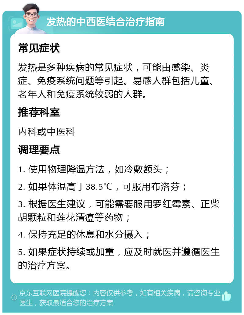 发热的中西医结合治疗指南 常见症状 发热是多种疾病的常见症状，可能由感染、炎症、免疫系统问题等引起。易感人群包括儿童、老年人和免疫系统较弱的人群。 推荐科室 内科或中医科 调理要点 1. 使用物理降温方法，如冷敷额头； 2. 如果体温高于38.5℃，可服用布洛芬； 3. 根据医生建议，可能需要服用罗红霉素、正柴胡颗粒和莲花清瘟等药物； 4. 保持充足的休息和水分摄入； 5. 如果症状持续或加重，应及时就医并遵循医生的治疗方案。