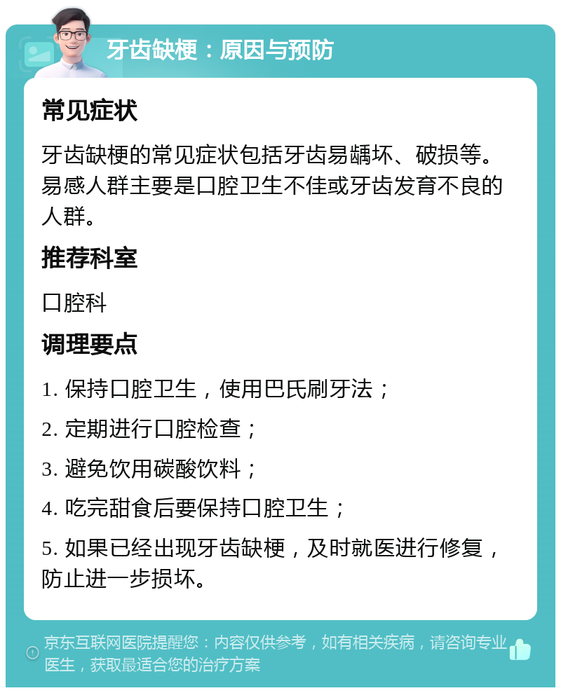 牙齿缺梗：原因与预防 常见症状 牙齿缺梗的常见症状包括牙齿易龋坏、破损等。易感人群主要是口腔卫生不佳或牙齿发育不良的人群。 推荐科室 口腔科 调理要点 1. 保持口腔卫生，使用巴氏刷牙法； 2. 定期进行口腔检查； 3. 避免饮用碳酸饮料； 4. 吃完甜食后要保持口腔卫生； 5. 如果已经出现牙齿缺梗，及时就医进行修复，防止进一步损坏。