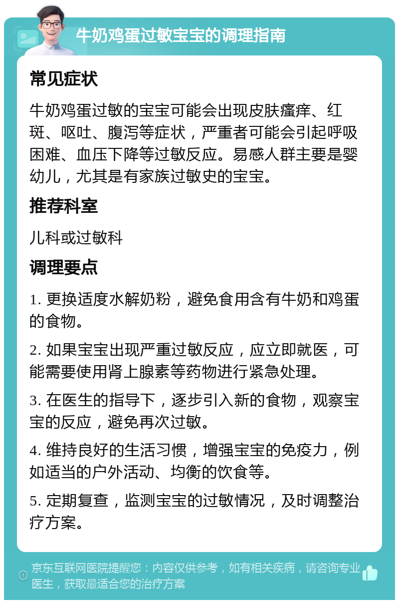 牛奶鸡蛋过敏宝宝的调理指南 常见症状 牛奶鸡蛋过敏的宝宝可能会出现皮肤瘙痒、红斑、呕吐、腹泻等症状，严重者可能会引起呼吸困难、血压下降等过敏反应。易感人群主要是婴幼儿，尤其是有家族过敏史的宝宝。 推荐科室 儿科或过敏科 调理要点 1. 更换适度水解奶粉，避免食用含有牛奶和鸡蛋的食物。 2. 如果宝宝出现严重过敏反应，应立即就医，可能需要使用肾上腺素等药物进行紧急处理。 3. 在医生的指导下，逐步引入新的食物，观察宝宝的反应，避免再次过敏。 4. 维持良好的生活习惯，增强宝宝的免疫力，例如适当的户外活动、均衡的饮食等。 5. 定期复查，监测宝宝的过敏情况，及时调整治疗方案。