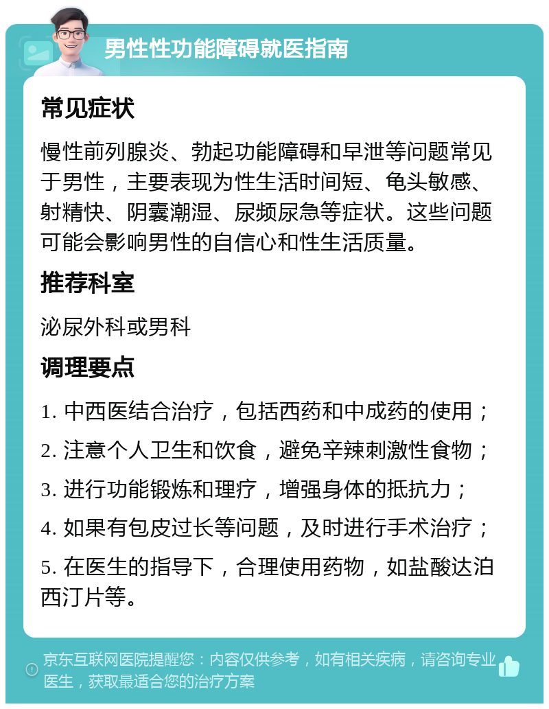 男性性功能障碍就医指南 常见症状 慢性前列腺炎、勃起功能障碍和早泄等问题常见于男性，主要表现为性生活时间短、龟头敏感、射精快、阴囊潮湿、尿频尿急等症状。这些问题可能会影响男性的自信心和性生活质量。 推荐科室 泌尿外科或男科 调理要点 1. 中西医结合治疗，包括西药和中成药的使用； 2. 注意个人卫生和饮食，避免辛辣刺激性食物； 3. 进行功能锻炼和理疗，增强身体的抵抗力； 4. 如果有包皮过长等问题，及时进行手术治疗； 5. 在医生的指导下，合理使用药物，如盐酸达泊西汀片等。