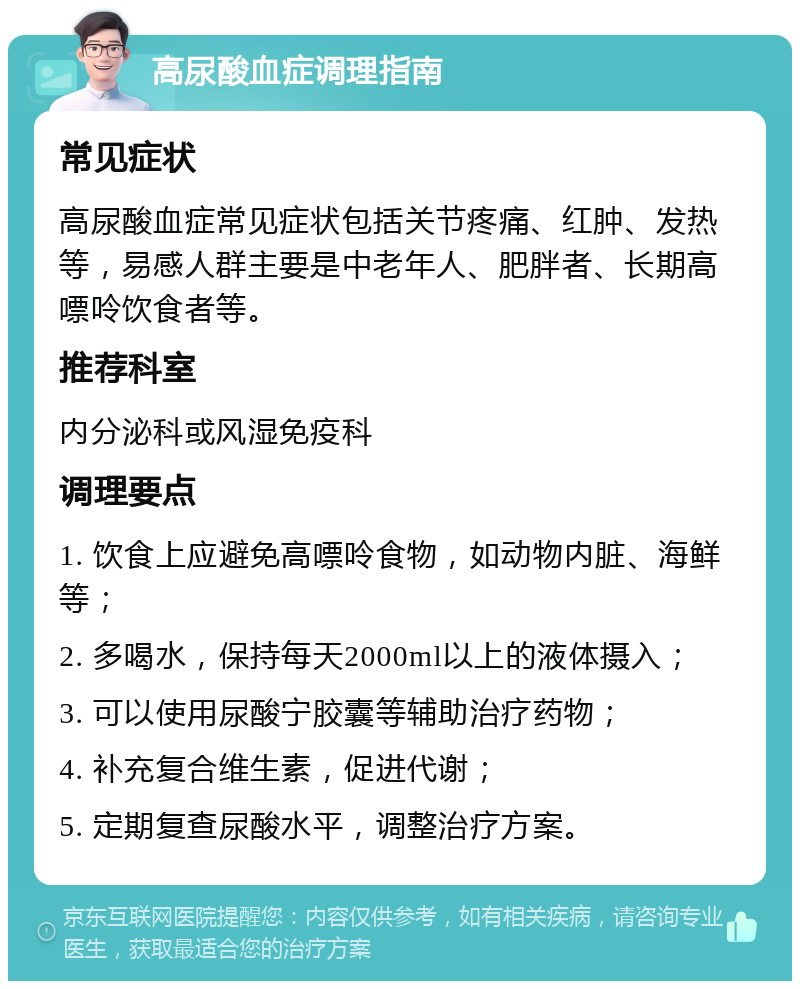 高尿酸血症调理指南 常见症状 高尿酸血症常见症状包括关节疼痛、红肿、发热等，易感人群主要是中老年人、肥胖者、长期高嘌呤饮食者等。 推荐科室 内分泌科或风湿免疫科 调理要点 1. 饮食上应避免高嘌呤食物，如动物内脏、海鲜等； 2. 多喝水，保持每天2000ml以上的液体摄入； 3. 可以使用尿酸宁胶囊等辅助治疗药物； 4. 补充复合维生素，促进代谢； 5. 定期复查尿酸水平，调整治疗方案。