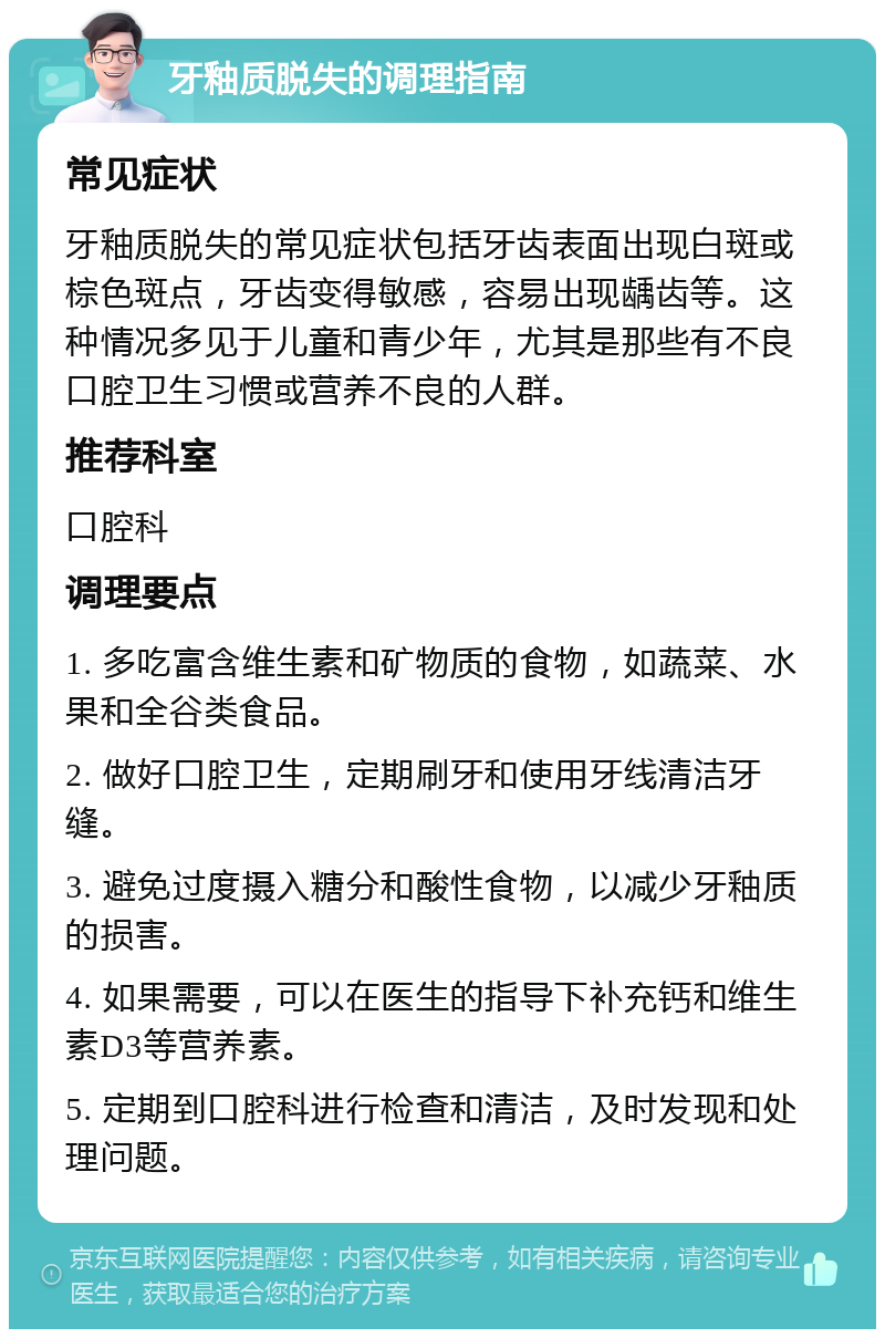 牙釉质脱失的调理指南 常见症状 牙釉质脱失的常见症状包括牙齿表面出现白斑或棕色斑点，牙齿变得敏感，容易出现龋齿等。这种情况多见于儿童和青少年，尤其是那些有不良口腔卫生习惯或营养不良的人群。 推荐科室 口腔科 调理要点 1. 多吃富含维生素和矿物质的食物，如蔬菜、水果和全谷类食品。 2. 做好口腔卫生，定期刷牙和使用牙线清洁牙缝。 3. 避免过度摄入糖分和酸性食物，以减少牙釉质的损害。 4. 如果需要，可以在医生的指导下补充钙和维生素D3等营养素。 5. 定期到口腔科进行检查和清洁，及时发现和处理问题。