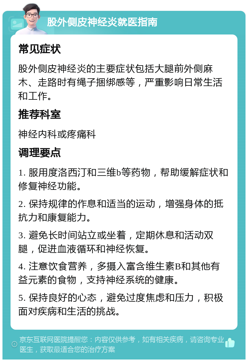 股外侧皮神经炎就医指南 常见症状 股外侧皮神经炎的主要症状包括大腿前外侧麻木、走路时有绳子捆绑感等，严重影响日常生活和工作。 推荐科室 神经内科或疼痛科 调理要点 1. 服用度洛西汀和三维b等药物，帮助缓解症状和修复神经功能。 2. 保持规律的作息和适当的运动，增强身体的抵抗力和康复能力。 3. 避免长时间站立或坐着，定期休息和活动双腿，促进血液循环和神经恢复。 4. 注意饮食营养，多摄入富含维生素B和其他有益元素的食物，支持神经系统的健康。 5. 保持良好的心态，避免过度焦虑和压力，积极面对疾病和生活的挑战。