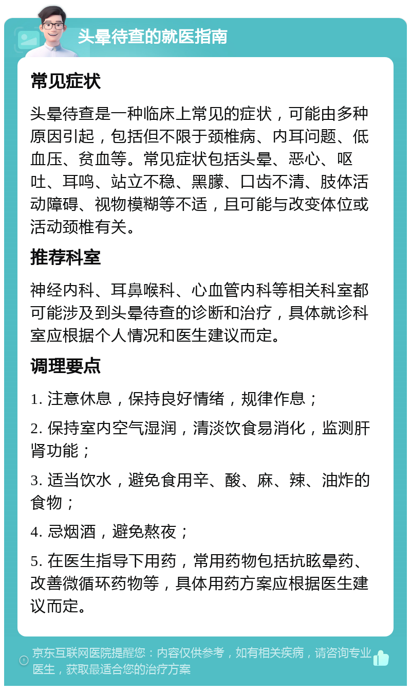 头晕待查的就医指南 常见症状 头晕待查是一种临床上常见的症状，可能由多种原因引起，包括但不限于颈椎病、内耳问题、低血压、贫血等。常见症状包括头晕、恶心、呕吐、耳鸣、站立不稳、黑朦、口齿不清、肢体活动障碍、视物模糊等不适，且可能与改变体位或活动颈椎有关。 推荐科室 神经内科、耳鼻喉科、心血管内科等相关科室都可能涉及到头晕待查的诊断和治疗，具体就诊科室应根据个人情况和医生建议而定。 调理要点 1. 注意休息，保持良好情绪，规律作息； 2. 保持室内空气湿润，清淡饮食易消化，监测肝肾功能； 3. 适当饮水，避免食用辛、酸、麻、辣、油炸的食物； 4. 忌烟酒，避免熬夜； 5. 在医生指导下用药，常用药物包括抗眩晕药、改善微循环药物等，具体用药方案应根据医生建议而定。