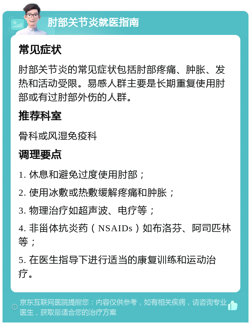 肘部关节炎就医指南 常见症状 肘部关节炎的常见症状包括肘部疼痛、肿胀、发热和活动受限。易感人群主要是长期重复使用肘部或有过肘部外伤的人群。 推荐科室 骨科或风湿免疫科 调理要点 1. 休息和避免过度使用肘部； 2. 使用冰敷或热敷缓解疼痛和肿胀； 3. 物理治疗如超声波、电疗等； 4. 非甾体抗炎药（NSAIDs）如布洛芬、阿司匹林等； 5. 在医生指导下进行适当的康复训练和运动治疗。