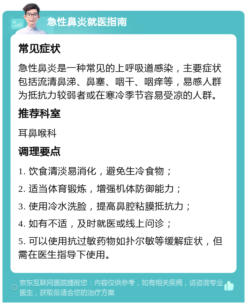 急性鼻炎就医指南 常见症状 急性鼻炎是一种常见的上呼吸道感染，主要症状包括流清鼻涕、鼻塞、咽干、咽痒等，易感人群为抵抗力较弱者或在寒冷季节容易受凉的人群。 推荐科室 耳鼻喉科 调理要点 1. 饮食清淡易消化，避免生冷食物； 2. 适当体育锻炼，增强机体防御能力； 3. 使用冷水洗脸，提高鼻腔粘膜抵抗力； 4. 如有不适，及时就医或线上问诊； 5. 可以使用抗过敏药物如扑尔敏等缓解症状，但需在医生指导下使用。