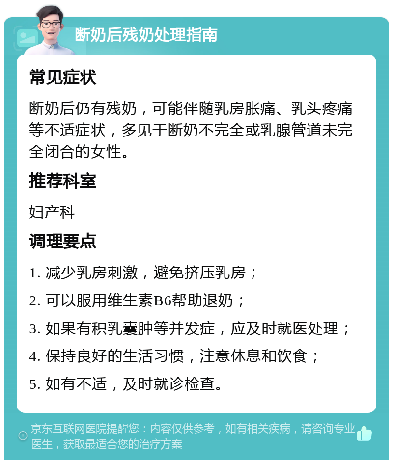 断奶后残奶处理指南 常见症状 断奶后仍有残奶，可能伴随乳房胀痛、乳头疼痛等不适症状，多见于断奶不完全或乳腺管道未完全闭合的女性。 推荐科室 妇产科 调理要点 1. 减少乳房刺激，避免挤压乳房； 2. 可以服用维生素B6帮助退奶； 3. 如果有积乳囊肿等并发症，应及时就医处理； 4. 保持良好的生活习惯，注意休息和饮食； 5. 如有不适，及时就诊检查。