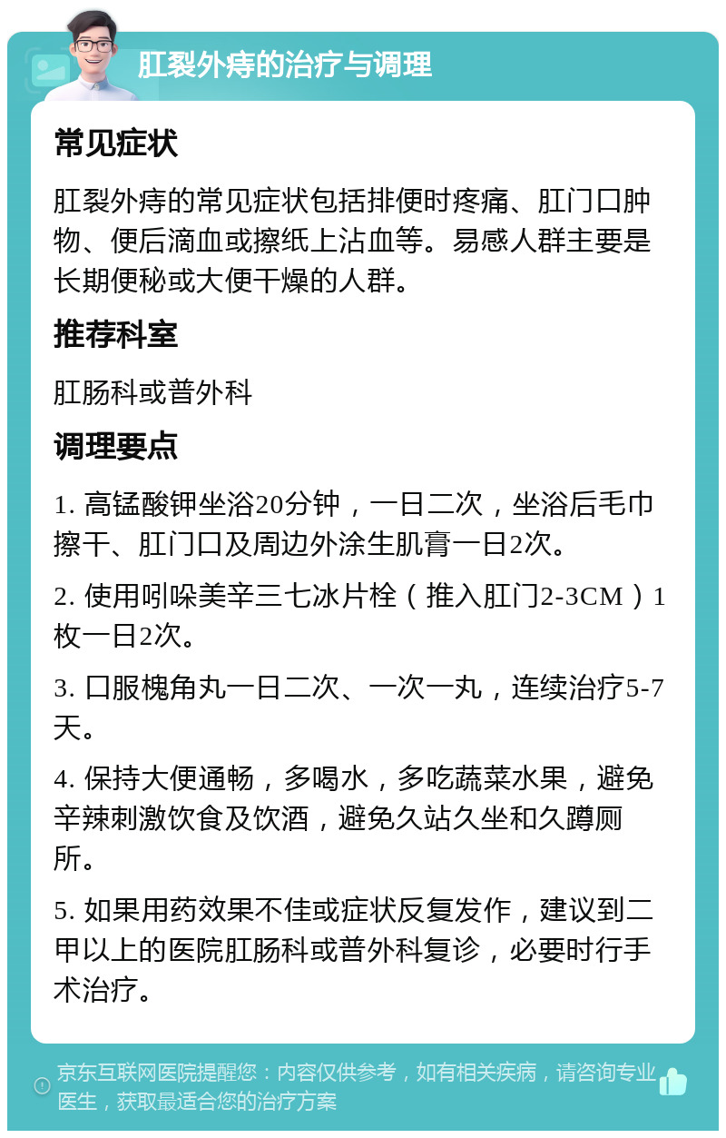 肛裂外痔的治疗与调理 常见症状 肛裂外痔的常见症状包括排便时疼痛、肛门口肿物、便后滴血或擦纸上沾血等。易感人群主要是长期便秘或大便干燥的人群。 推荐科室 肛肠科或普外科 调理要点 1. 高锰酸钾坐浴20分钟，一日二次，坐浴后毛巾擦干、肛门口及周边外涂生肌膏一日2次。 2. 使用吲哚美辛三七冰片栓（推入肛门2-3CM）1枚一日2次。 3. 口服槐角丸一日二次、一次一丸，连续治疗5-7天。 4. 保持大便通畅，多喝水，多吃蔬菜水果，避免辛辣刺激饮食及饮酒，避免久站久坐和久蹲厕所。 5. 如果用药效果不佳或症状反复发作，建议到二甲以上的医院肛肠科或普外科复诊，必要时行手术治疗。