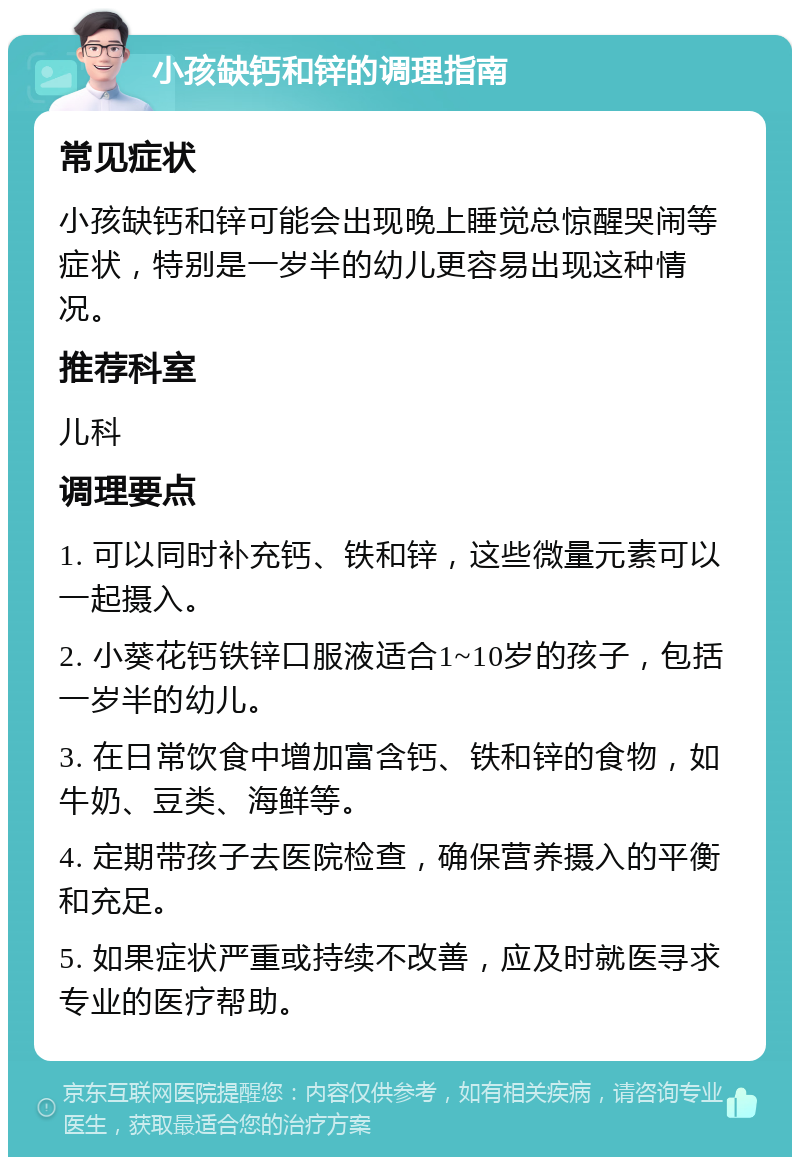 小孩缺钙和锌的调理指南 常见症状 小孩缺钙和锌可能会出现晚上睡觉总惊醒哭闹等症状，特别是一岁半的幼儿更容易出现这种情况。 推荐科室 儿科 调理要点 1. 可以同时补充钙、铁和锌，这些微量元素可以一起摄入。 2. 小葵花钙铁锌口服液适合1~10岁的孩子，包括一岁半的幼儿。 3. 在日常饮食中增加富含钙、铁和锌的食物，如牛奶、豆类、海鲜等。 4. 定期带孩子去医院检查，确保营养摄入的平衡和充足。 5. 如果症状严重或持续不改善，应及时就医寻求专业的医疗帮助。