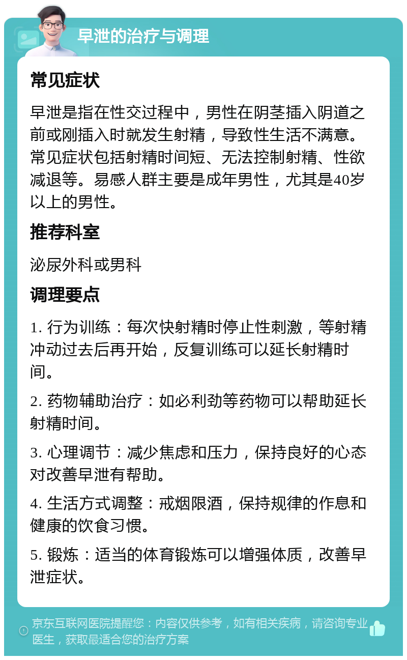 早泄的治疗与调理 常见症状 早泄是指在性交过程中，男性在阴茎插入阴道之前或刚插入时就发生射精，导致性生活不满意。常见症状包括射精时间短、无法控制射精、性欲减退等。易感人群主要是成年男性，尤其是40岁以上的男性。 推荐科室 泌尿外科或男科 调理要点 1. 行为训练：每次快射精时停止性刺激，等射精冲动过去后再开始，反复训练可以延长射精时间。 2. 药物辅助治疗：如必利劲等药物可以帮助延长射精时间。 3. 心理调节：减少焦虑和压力，保持良好的心态对改善早泄有帮助。 4. 生活方式调整：戒烟限酒，保持规律的作息和健康的饮食习惯。 5. 锻炼：适当的体育锻炼可以增强体质，改善早泄症状。