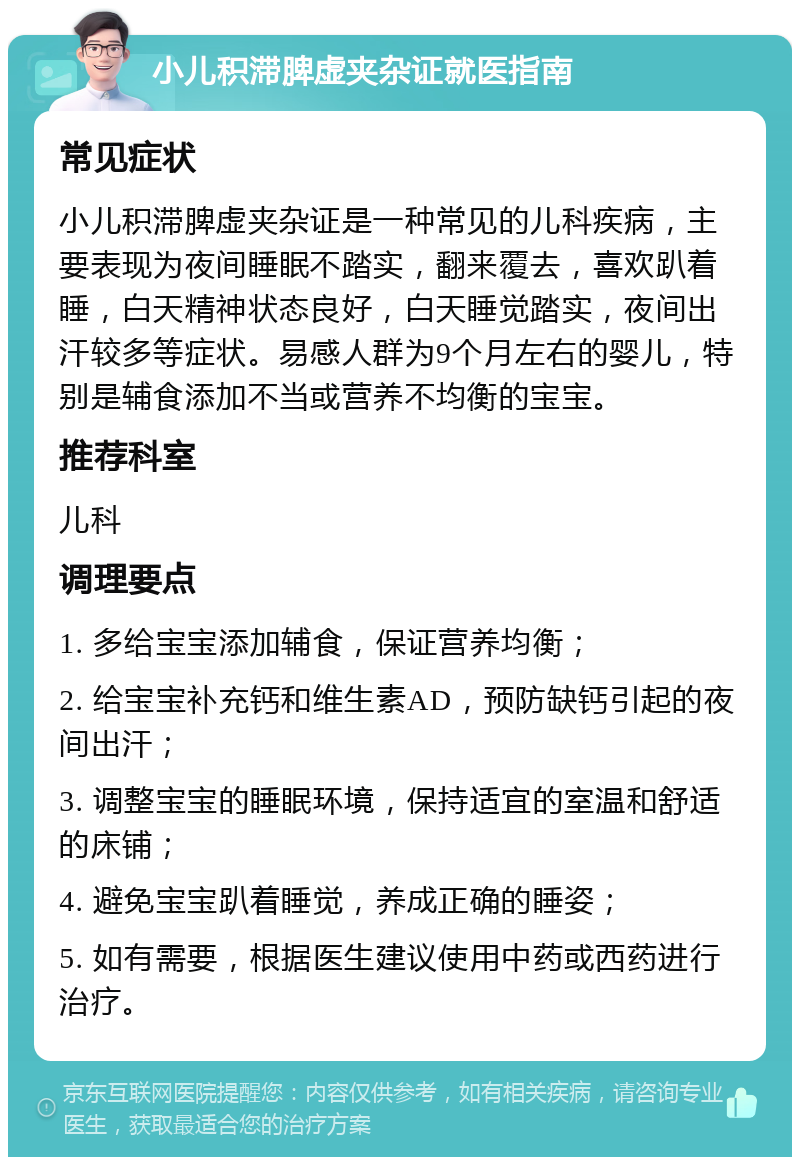 小儿积滞脾虚夹杂证就医指南 常见症状 小儿积滞脾虚夹杂证是一种常见的儿科疾病，主要表现为夜间睡眠不踏实，翻来覆去，喜欢趴着睡，白天精神状态良好，白天睡觉踏实，夜间出汗较多等症状。易感人群为9个月左右的婴儿，特别是辅食添加不当或营养不均衡的宝宝。 推荐科室 儿科 调理要点 1. 多给宝宝添加辅食，保证营养均衡； 2. 给宝宝补充钙和维生素AD，预防缺钙引起的夜间出汗； 3. 调整宝宝的睡眠环境，保持适宜的室温和舒适的床铺； 4. 避免宝宝趴着睡觉，养成正确的睡姿； 5. 如有需要，根据医生建议使用中药或西药进行治疗。